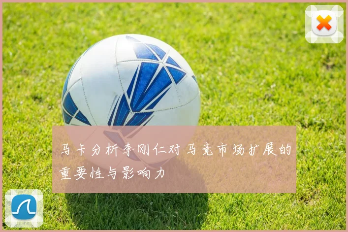 马卡分析李刚仁对马竞市场扩展的重要性与影响力