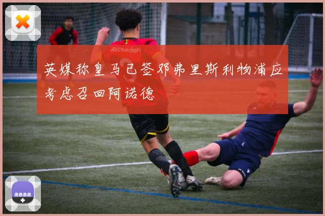 英媒称皇马已签邓弗里斯利物浦应考虑召回阿诺德