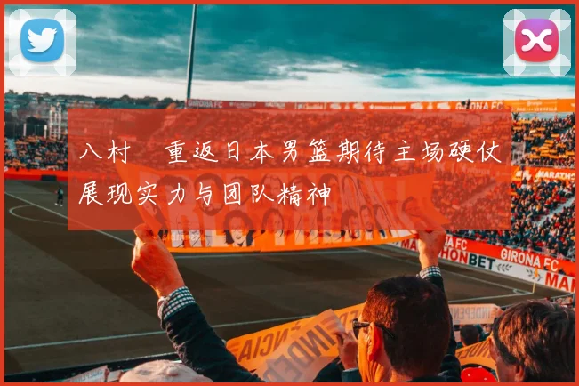 八村塁重返日本男篮期待主场硬仗展现实力与团队精神