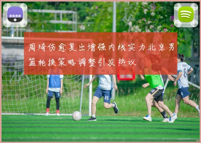周琦伤愈复出增强内线实力北京男篮轮换策略调整引发热议
