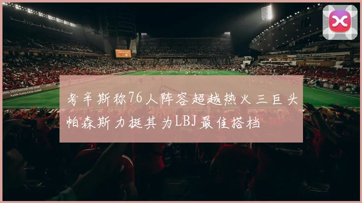 考辛斯称76人阵容超越热火三巨头帕森斯力挺其为LBJ最佳搭档