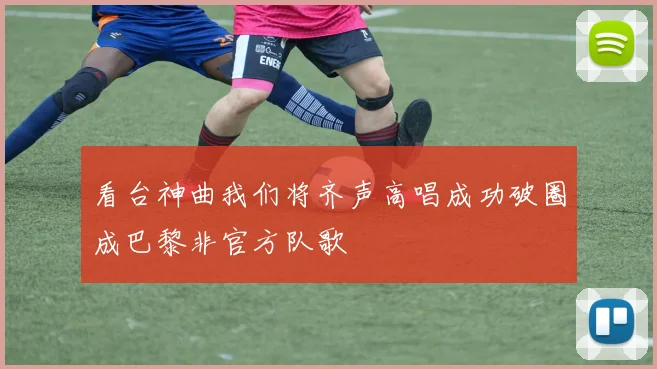 看台神曲我们将齐声高唱成功破圈成巴黎非官方队歌