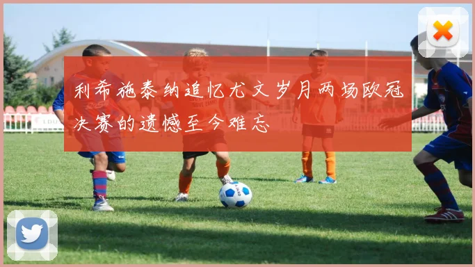 利希施泰纳追忆尤文岁月两场欧冠决赛的遗憾至今难忘