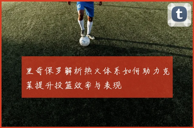 里奇保罗解析热火体系如何助力克莱提升投篮效率与表现