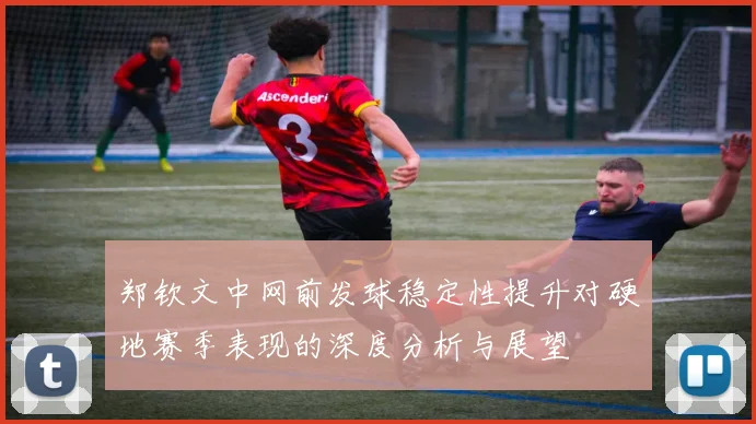 郑钦文中网前发球稳定性提升对硬地赛季表现的深度分析与展望