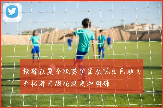 杨瀚森夏季联赛护筐表现出色助力开拓者内线轮换更加明确