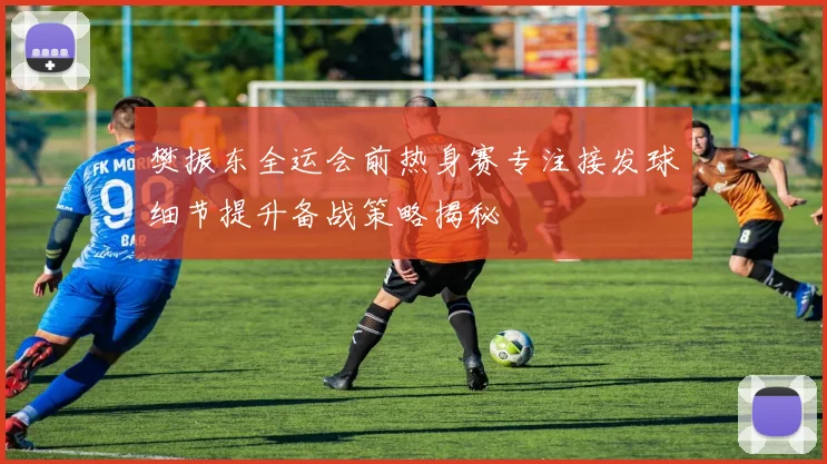 樊振东全运会前热身赛专注接发球细节提升备战策略揭秘