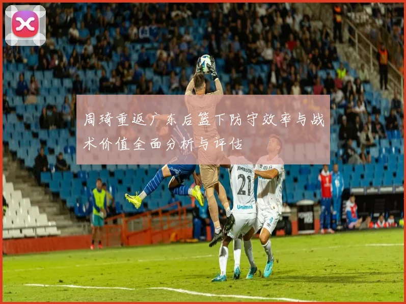周琦重返广东后篮下防守效率与战术价值全面分析与评估
