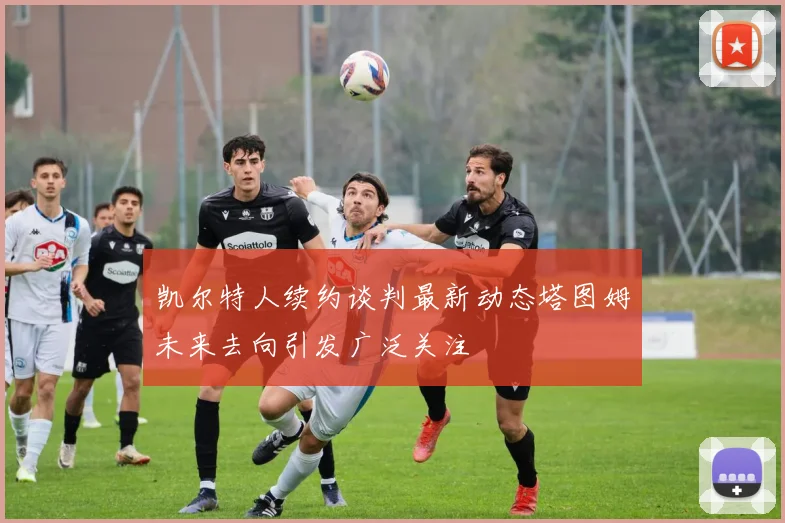 凯尔特人续约谈判最新动态塔图姆未来去向引发广泛关注